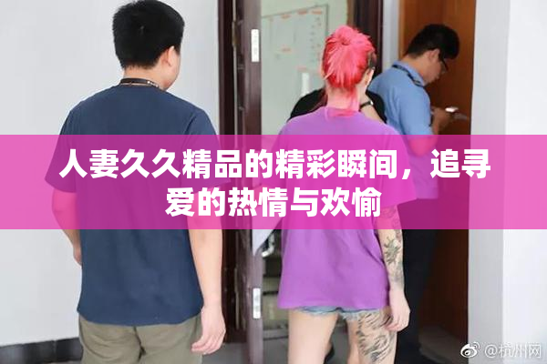 人妻久久精品的精彩瞬间，追寻爱的热情与欢愉