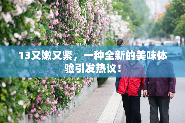 13又嫩又紧，一种全新的美味体验引发热议！