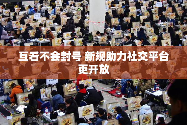 互看不会封号 新规助力社交平台更开放