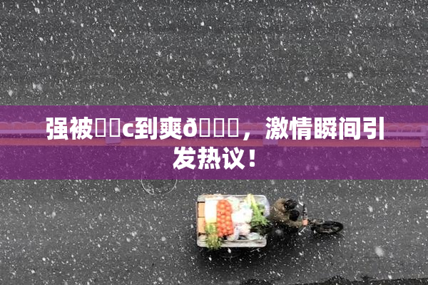 强被❌‌c到爽🔞，激情瞬间引发热议！