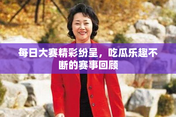 每日大赛精彩纷呈，吃瓜乐趣不断的赛事回顾