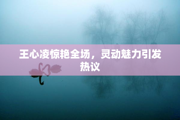 王心凌惊艳全场，灵动魅力引发热议