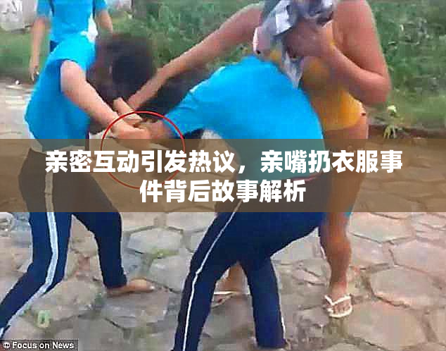 亲密互动引发热议，亲嘴扔衣服事件背后故事解析