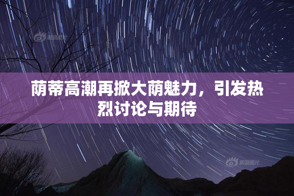 荫蒂高潮再掀大荫魅力，引发热烈讨论与期待
