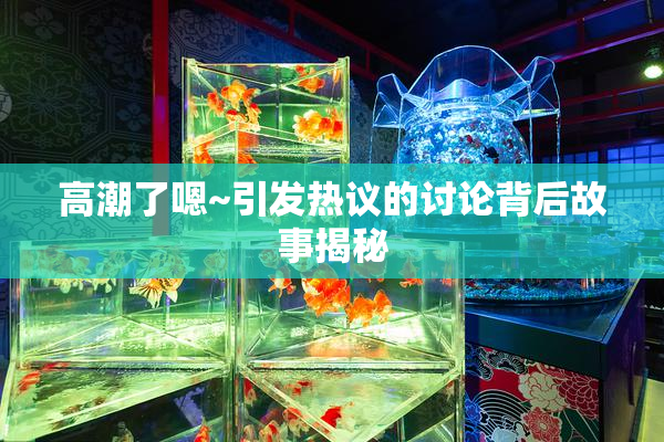 高潮了嗯~引发热议的讨论背后故事揭秘