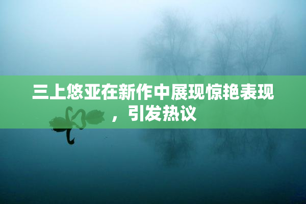 三上悠亚在新作中展现惊艳表现，引发热议
