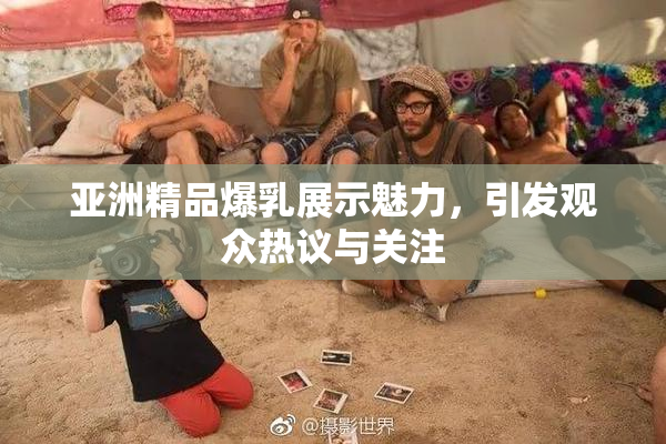 亚洲精品爆乳展示魅力，引发观众热议与关注