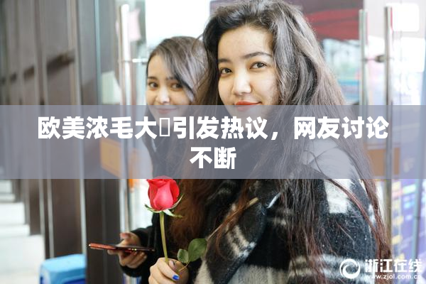 欧美浓毛大泬引发热议，网友讨论不断