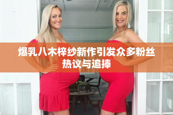 爆乳八木梓纱新作引发众多粉丝热议与追捧