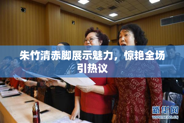 朱竹清赤脚展示魅力，惊艳全场引热议