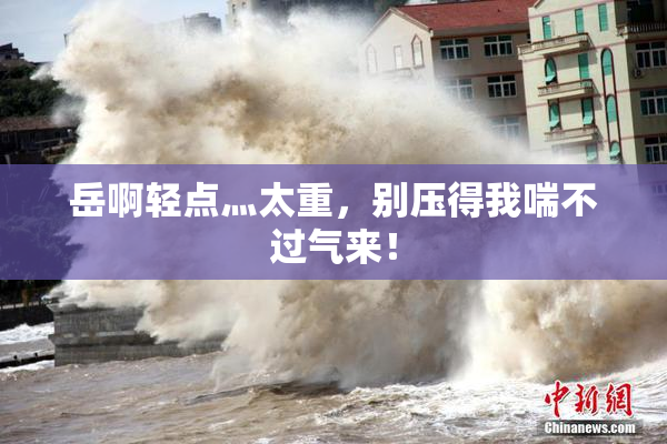 岳啊轻点灬太重，别压得我喘不过气来！