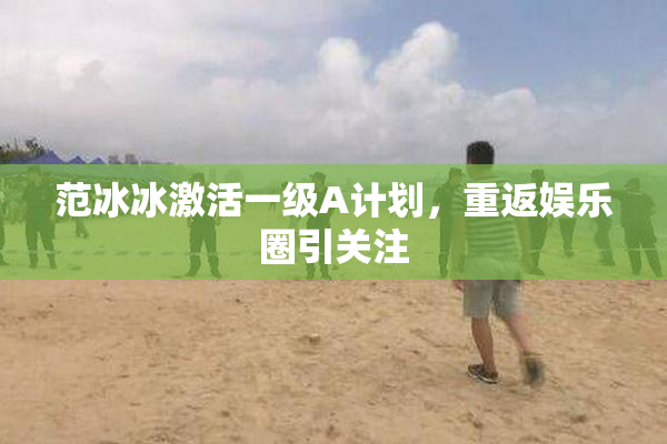 范冰冰激活一级A计划，重返娱乐圈引关注