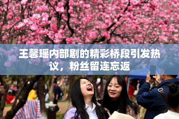 王馨瑶内部剧的精彩桥段引发热议，粉丝留连忘返