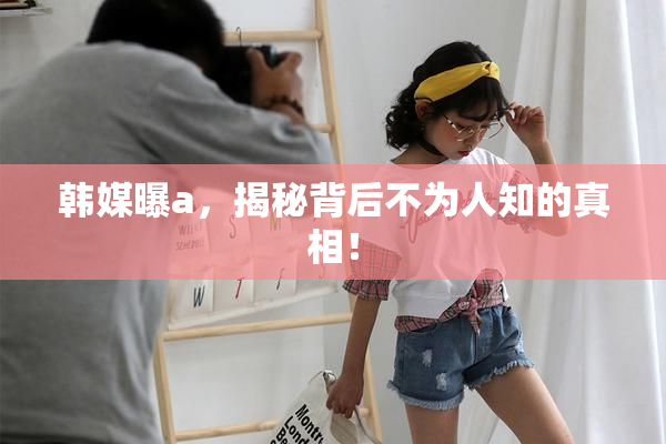 韩媒曝a，揭秘背后不为人知的真相！