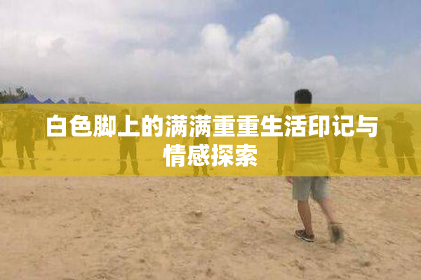 白色脚上的满满重重生活印记与情感探索