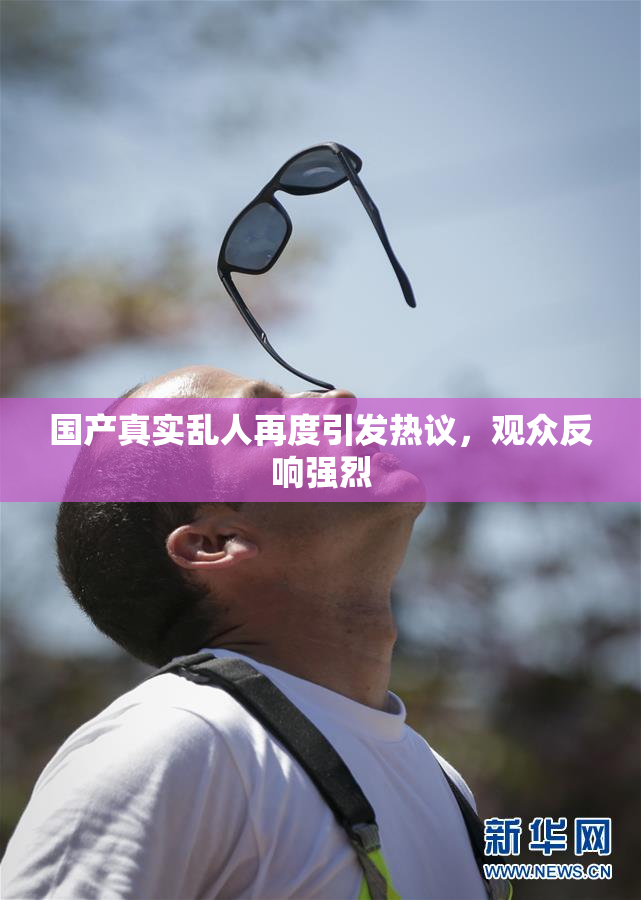 国产真实乱人再度引发热议，观众反响强烈