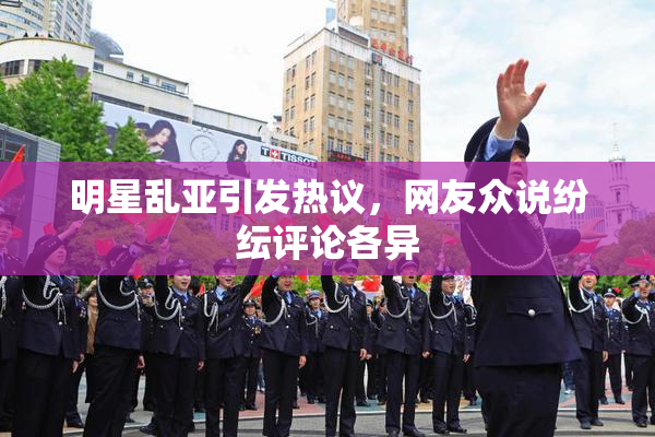 明星乱亚引发热议，网友众说纷纭评论各异