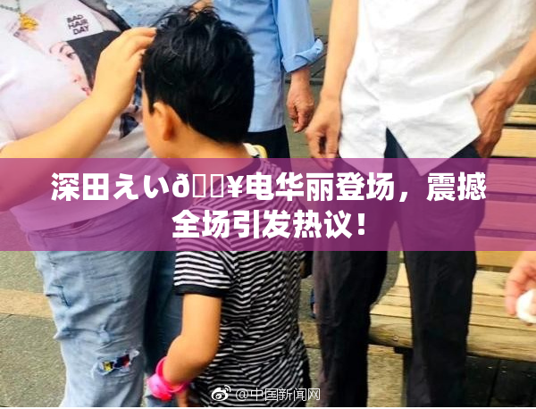 深田えい🔥电华丽登场，震撼全场引发热议！