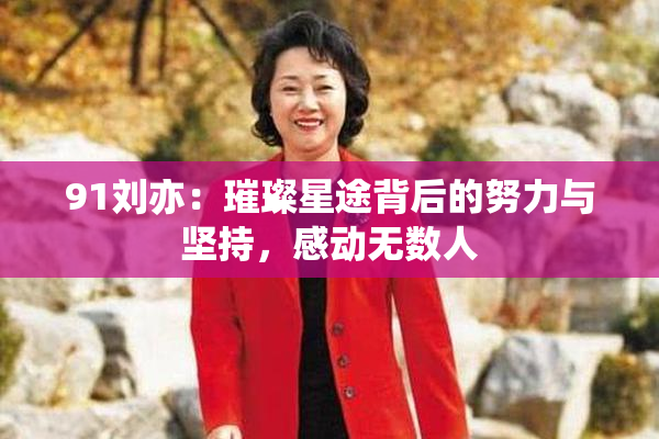 91刘亦：璀璨星途背后的努力与坚持，感动无数人