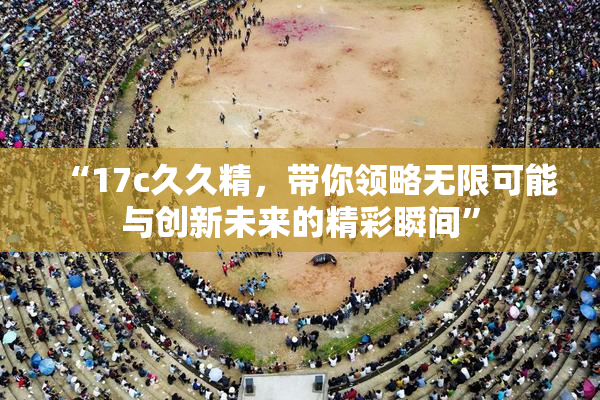 “17c久久精，带你领略无限可能与创新未来的精彩瞬间”