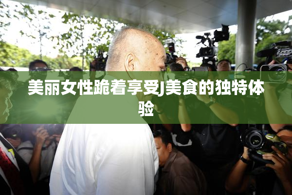 美丽女性跪着享受J美食的独特体验