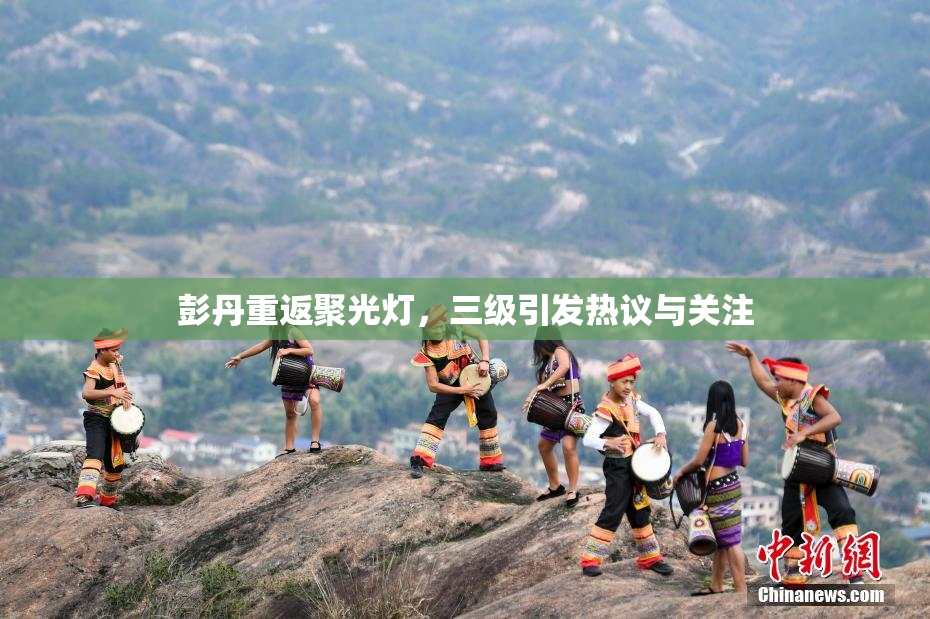 彭丹重返聚光灯，三级引发热议与关注