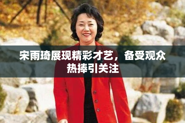 宋雨琦展现精彩才艺，备受观众热捧引关注