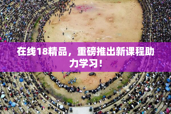 在线18精品，重磅推出新课程助力学习！