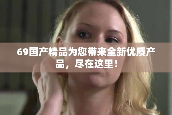 69国产精品为您带来全新优质产品，尽在这里！