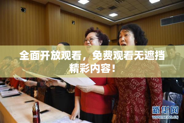 全面开放观看，免费观看无遮挡精彩内容！