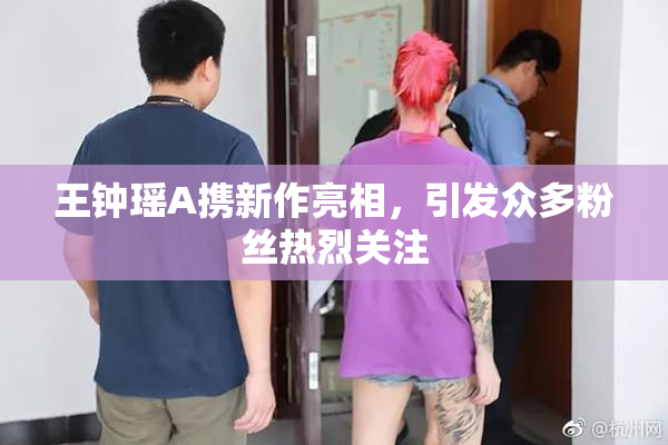 王钟瑶A携新作亮相，引发众多粉丝热烈关注