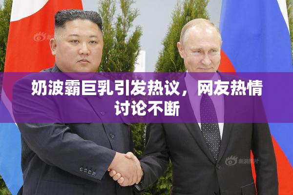 奶波霸巨乳引发热议，网友热情讨论不断