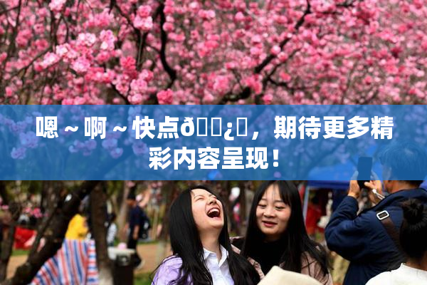 嗯～啊～快点🌿‌，期待更多精彩内容呈现！