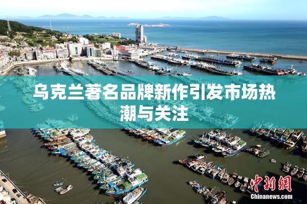 乌克兰著名品牌新作引发市场热潮与关注