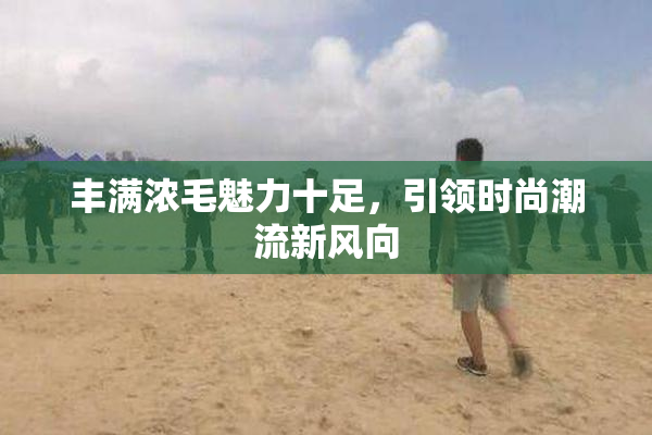 丰满浓毛魅力十足，引领时尚潮流新风向