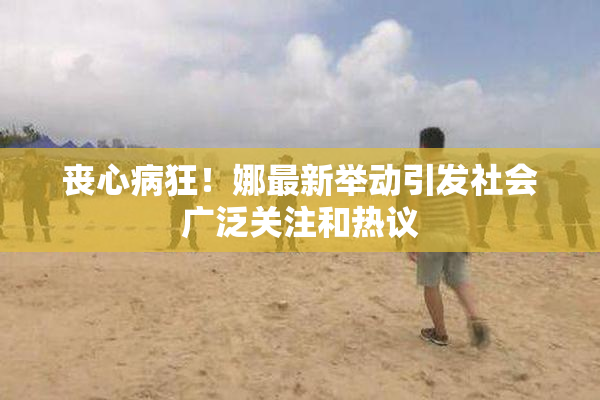 丧心病狂！娜最新举动引发社会广泛关注和热议