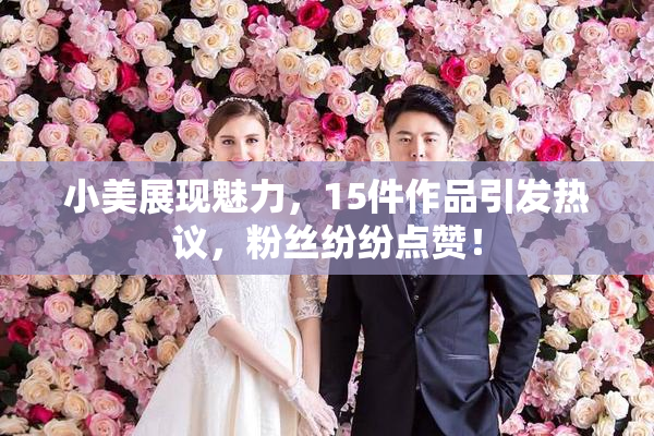 小美展现魅力，15件作品引发热议，粉丝纷纷点赞！