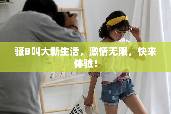 骚B叫大新生活，激情无限，快来体验！