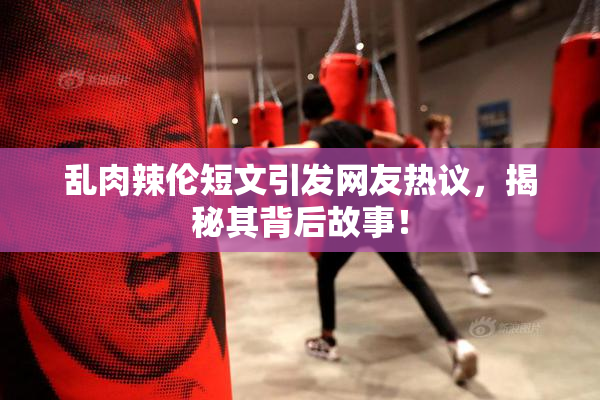 乱肉辣伦短文引发网友热议，揭秘其背后故事！