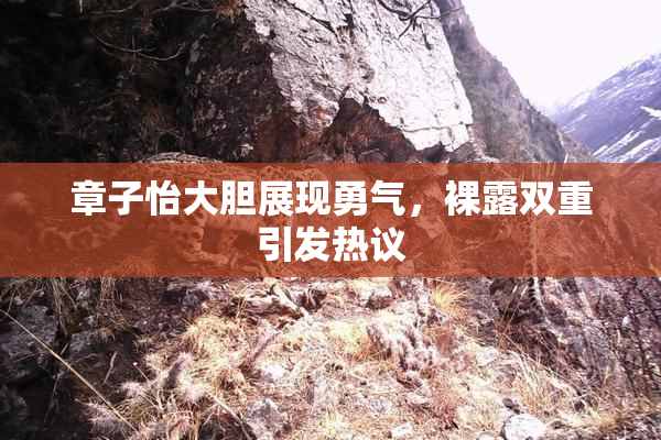 章子怡大胆展现勇气，裸露双重引发热议
