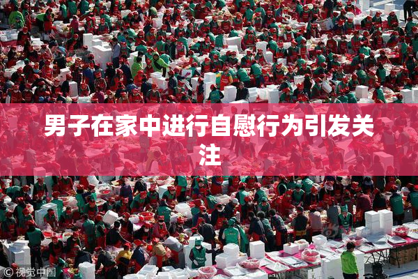 男子在家中进行自慰行为引发关注