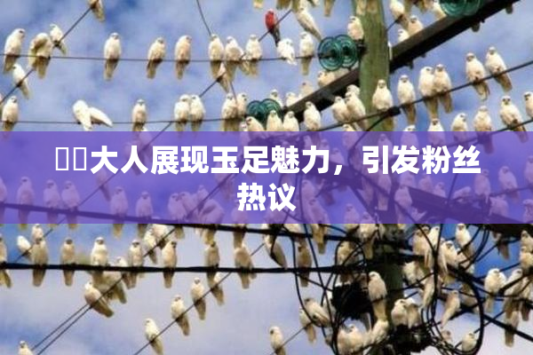 芃芃大人展现玉足魅力，引发粉丝热议