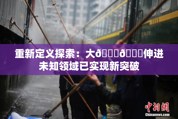 重新定义探索：大🐔🐔伸进未知领域已实现新突破