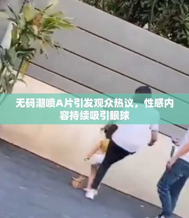 无码潮喷A片引发观众热议，性感内容持续吸引眼球