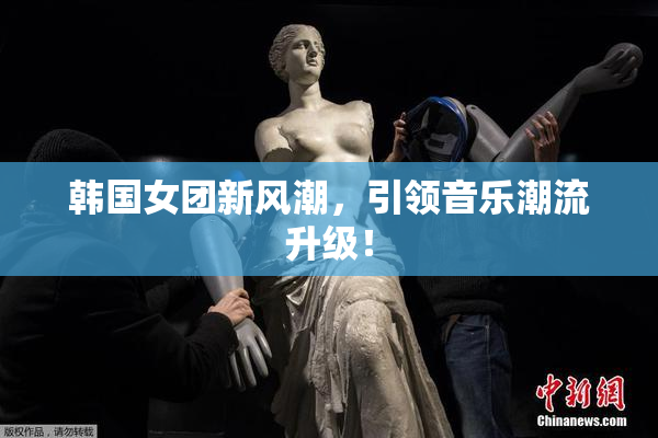 韩国女团新风潮，引领音乐潮流升级！