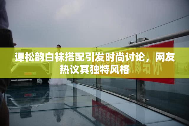 谭松韵白袜搭配引发时尚讨论，网友热议其独特风格