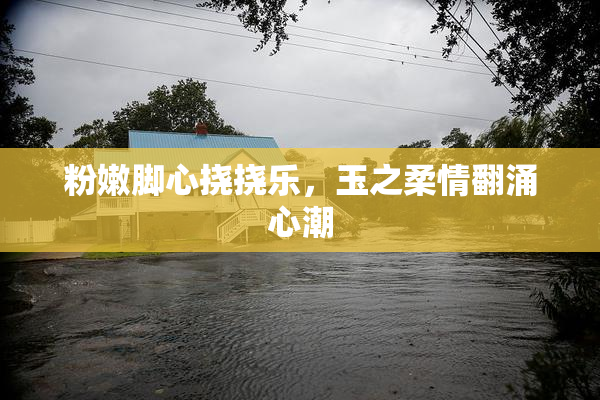 粉嫩脚心挠挠乐，玉之柔情翻涌心潮