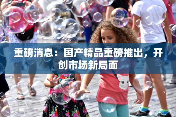 重磅消息：国产精品重磅推出，开创市场新局面