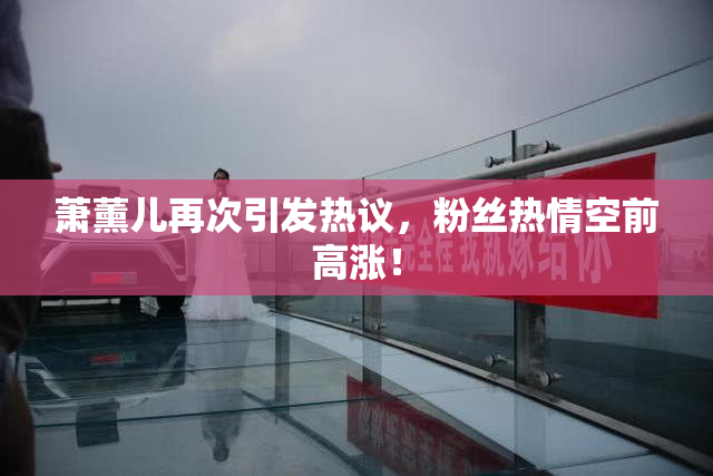 萧薰儿再次引发热议，粉丝热情空前高涨！