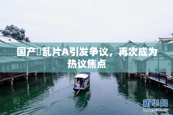 国产婬乱片A引发争议，再次成为热议焦点